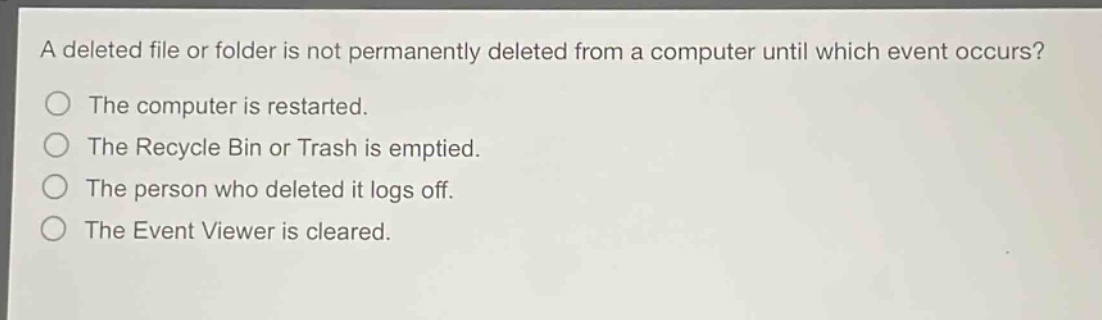a deleted file or folder is not permanently deleted from a computer until which event occurs?\nthe computer is restarted.\nthe recycle bin or trash is emptied.\nthe person who deleted it logs off.\nthe event viewer is cleared.