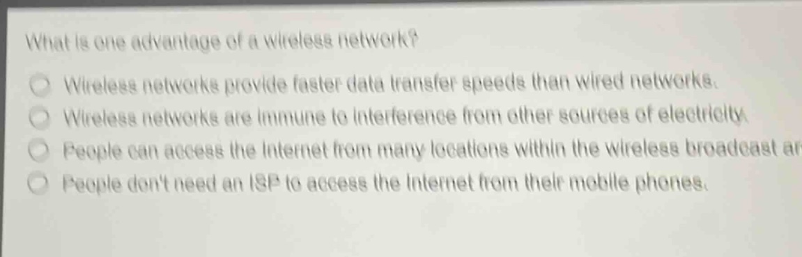 what is one advantage of a wireless network?\nwireless networks provide faster data transfer speeds than wired networks.\nwireless networks are immune to interference from other sources of electricity.\npeople can access the internet from many locations within the wireless broadcast area.\npeople dont need an isp to access the internet from their mobile phones.