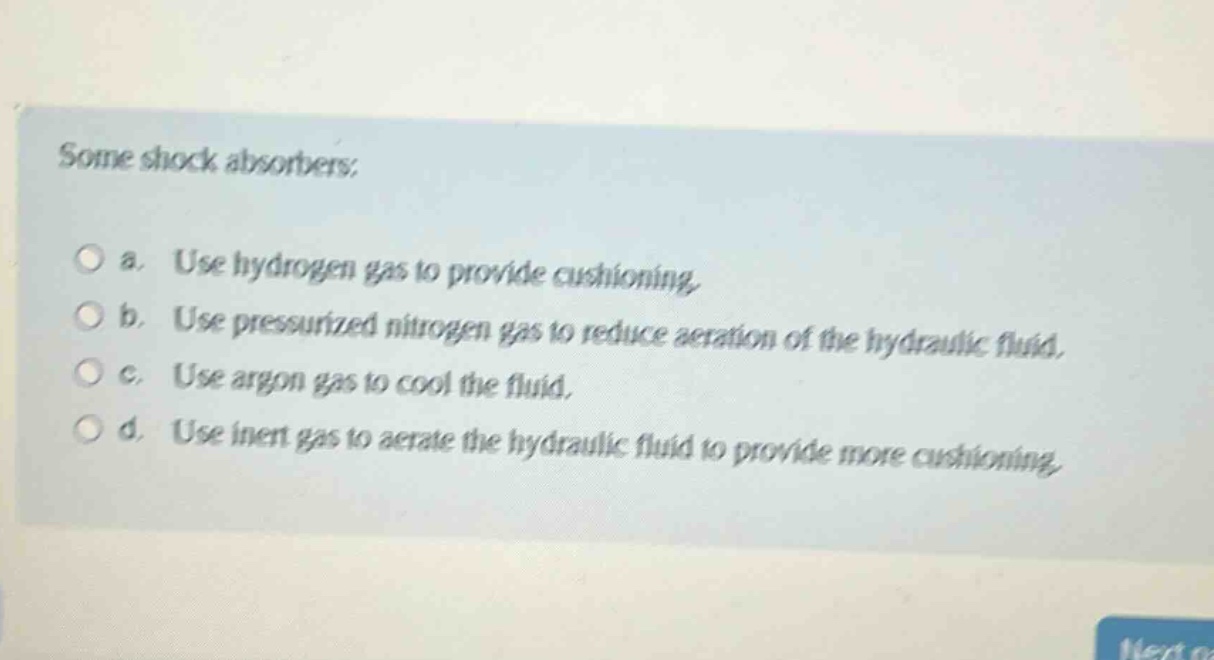 some shock absorbers:\n\na. use hydrogen gas to provide cushioning.\n\nb. use pressurized nitrogen gas to reduce aeration of the hydraulic fluid.\n\nc. use argon gas to cool the fluid.\n\nd. use inert gas to aerate the hydraulic fluid to provide more cushioning.