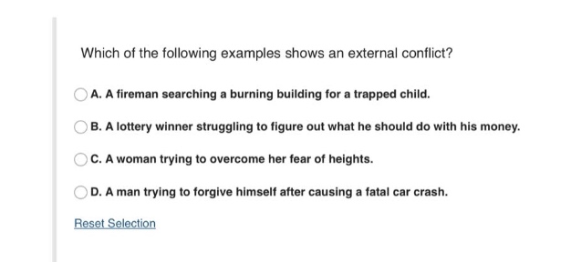 which of the following examples shows an external conflict?\na. a fireman searching a burning building for a trapped child.\nb. a lottery winner struggling to figure out what he should do with his money.\nc. a woman trying to overcome her fear of heights.\nd. a man trying to forgive himself after causing a fatal car crash.\nreset selection
