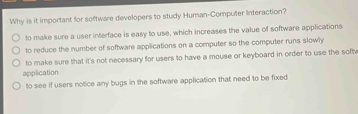 why is it important for software developers to study human - computer interaction?\n to make sure a user interface is easy to use, which increases the value of software applications\n to reduce the number of software applications on a computer so the computer runs slowly\n to make sure that its not necessary for users to have a mouse or keyboard in order to use the software application\n to see if users notice any bugs in the software application that need to be fixed