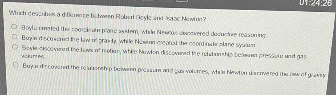 which describes a difference between robert boyle and isaac newton?\nboyle created the coordinate plane system, while newton discovered deductive reasoning.\nboyle discovered the law of gravity, while newton created the coordinate plane system.\nboyle discovered the laws of motion, while newton discovered the relationship between pressure and gas volumes.\nboyle discovered the relationship between pressure and gas volumes, while newton discovered the law of gravity.