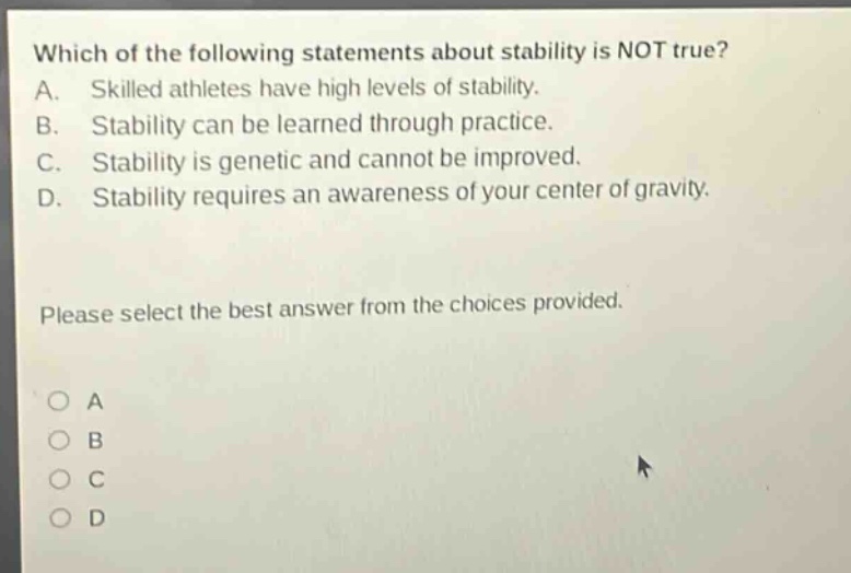 which of the following statements about stability is not true? a. skilled athletes have high levels of stability. b. stability can be learned through practice. c. stability is genetic and cannot be improved. d. stability requires an awareness of your center of gravity. please select the best answer from the choices provided.