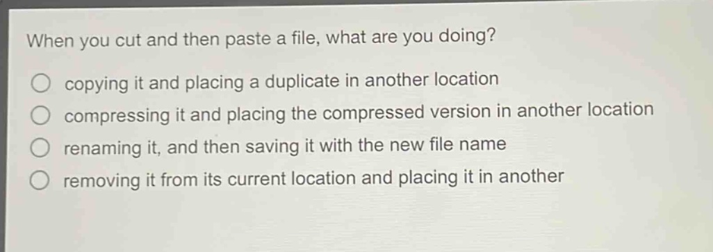 when you cut and then paste a file, what are you doing?\ncopying it and placing a duplicate in another location\ncompressing it and placing the compressed version in another location\nrenaming it, and then saving it with the new file name\nremoving it from its current location and placing it in another