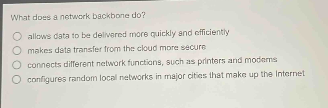 what does a network backbone do?\nallows data to be delivered more quickly and efficiently\nmakes data transfer from the cloud more secure\nconnects different network functions, such as printers and modems\nconfigures random local networks in major cities that make up the internet