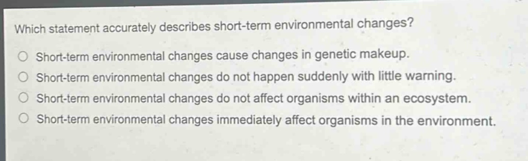 which statement accurately describes short - term environmental changes?\nshort - term environmental changes cause changes in genetic makeup.\nshort - term environmental changes do not happen suddenly with little warning.\nshort - term environmental changes do not affect organisms within an ecosystem.\nshort - term environmental changes immediately affect organisms in the environment.
