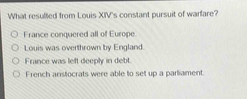 what resulted from louis xivs constant pursuit of warfare?\no france conquered all of europe.\no louis was overthrown by england.\no france was left deeply in debt.\no french aristocrats were able to set up a parliament.