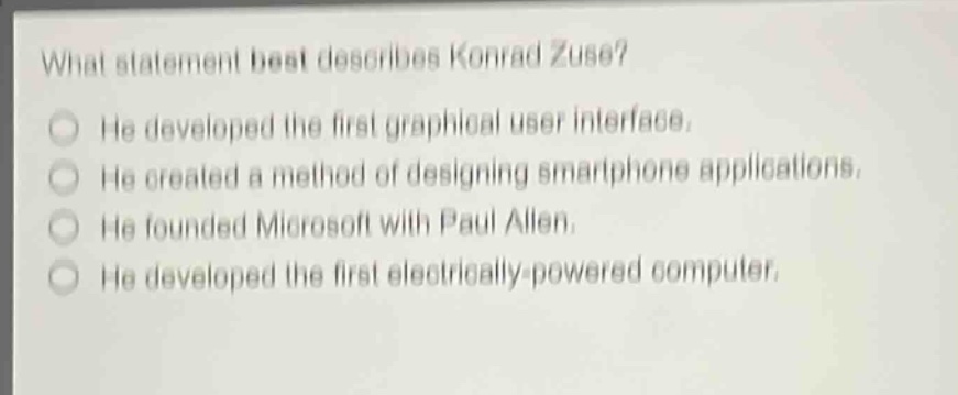 what statement best describes konrad zuse?\nhe developed the first graphical user interface.\nhe created a method of designing smartphone applications.\nhe founded microsoft with paul allen.\nhe developed the first electrically - powered computer.