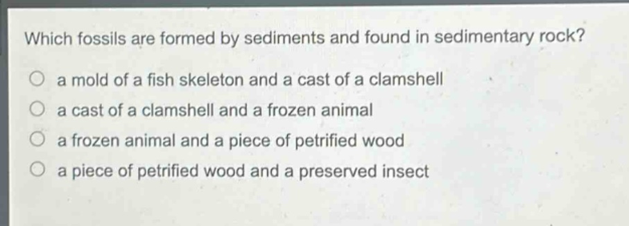 which fossils are formed by sediments and found in sedimentary rock?\n a mold of a fish skeleton and a cast of a clamshell\n a cast of a clamshell and a frozen animal\n a frozen animal and a piece of petrified wood\n a piece of petrified wood and a preserved insect