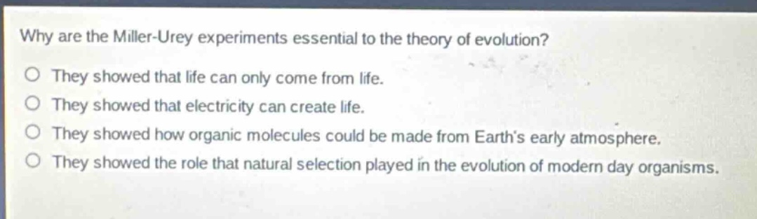 why are the miller - urey experiments essential to the theory of evolution?\no they showed that life can only come from life.\no they showed that electricity can create life.\no they showed how organic molecules could be made from earth’s early atmosphere.\no they showed the role that natural selection played in the evolution of modern day organisms.