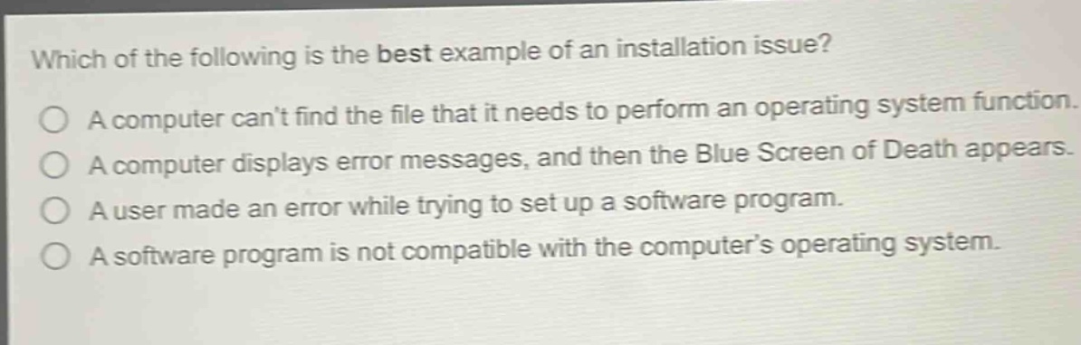 which of the following is the best example of an installation issue?\na computer cant find the file that it needs to perform an operating system function.\na computer displays error messages, and then the blue screen of death appears.\na user made an error while trying to set up a software program.\na software program is not compatible with the computers operating system.