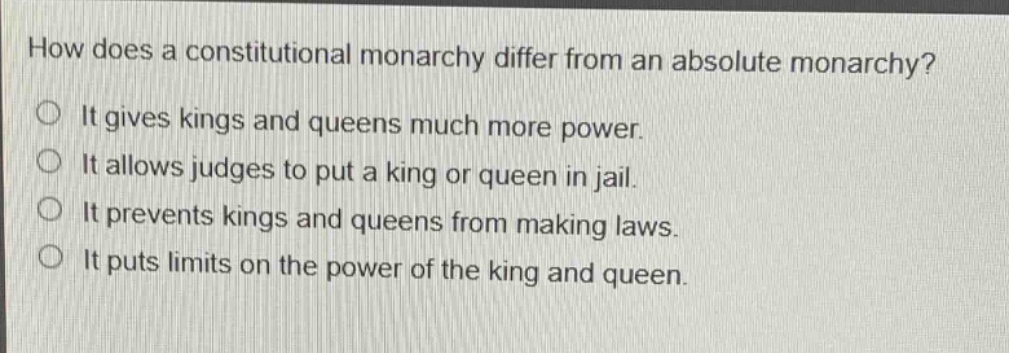 how does a constitutional monarchy differ from an absolute monarchy?\nit gives kings and queens much more power.\nit allows judges to put a king or queen in jail.\nit prevents kings and queens from making laws.\nit puts limits on the power of the king and queen.