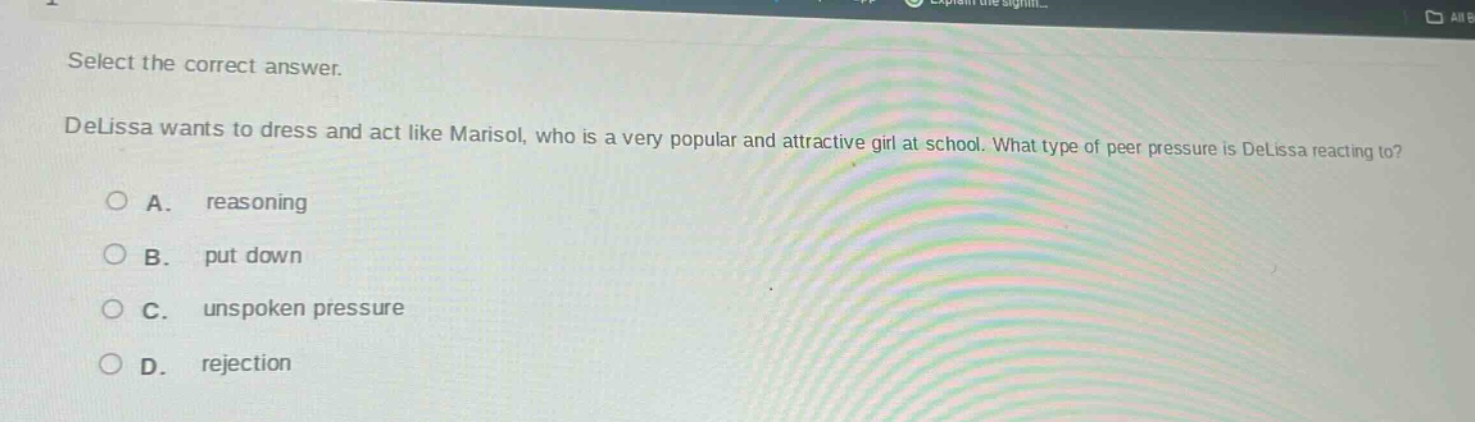 select the correct answer.\ndelissa wants to dress and act like marisol, who is a very popular and attractive girl at school. what type of peer pressure is delissa reacting to?\na. reasoning\nb. put down\nc. unspoken pressure\nd. rejection