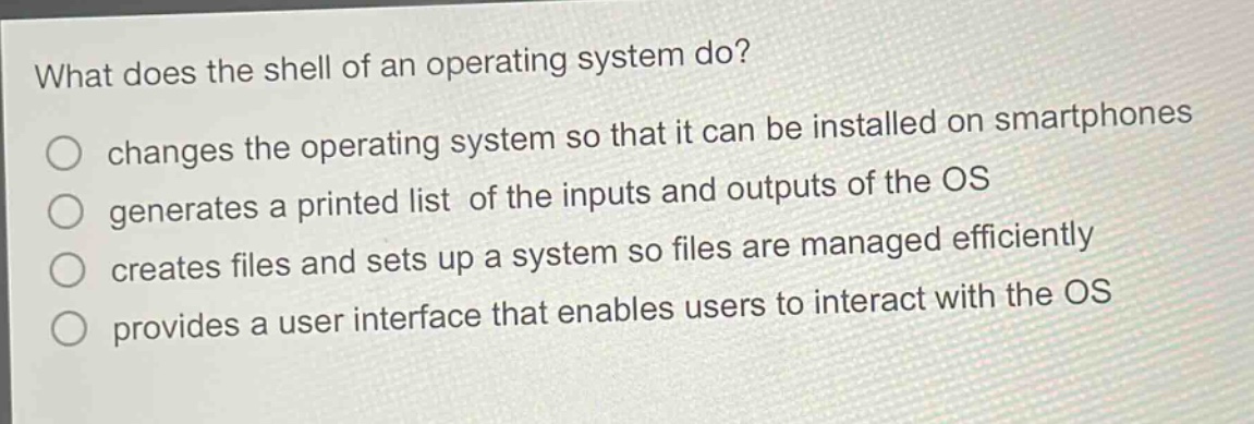what does the shell of an operating system do?\nchanges the operating system so that it can be installed on smartphones\ngenerates a printed list of the inputs and outputs of the os\ncreates files and sets up a system so files are managed efficiently\nprovides a user interface that enables users to interact with the os
