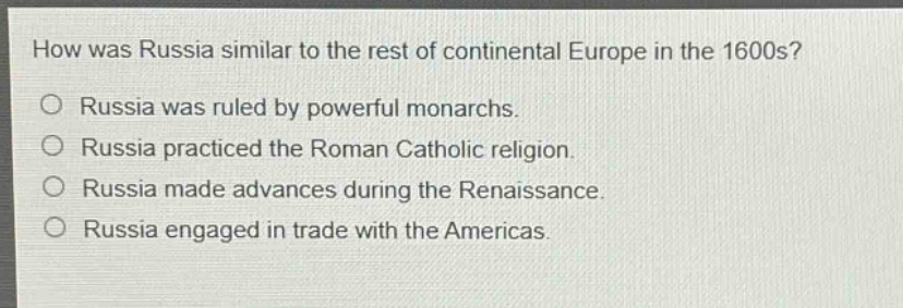 how was russia similar to the rest of continental europe in the 1600s?\no russia was ruled by powerful monarchs.\no russia practiced the roman catholic religion.\no russia made advances during the renaissance.\no russia engaged in trade with the americas.