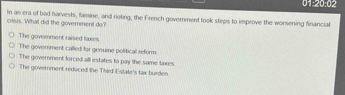 in an era of bad harvests, famine, and rioting, the french government took steps to improve the worsening financial crisis. what did the government do?\nthe government raised taxes.\nthe government called for genuine political reform.\nthe government forced all estates to pay the same taxes.\nthe government reduced the third estates tax burden.