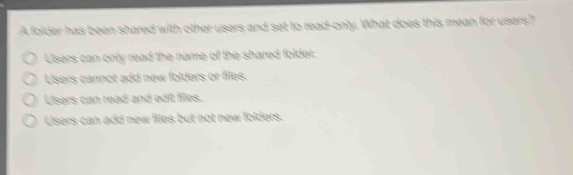 a folder has been shared with other users and set to read - only. what does this mean for users?\nusers can only read the name of the shared folder.\nusers cannot add new folders or files.\nusers can read and edit files.\nusers can add new files but not new folders.
