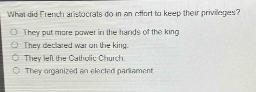 what did french aristocrats do in an effort to keep their privileges?\no they put more power in the hands of the king.\no they declared war on the king.\no they left the catholic church.\no they organized an elected parliament.
