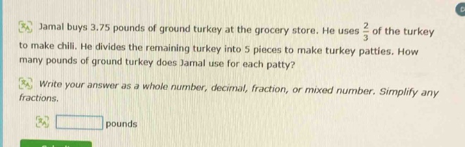 jamal buys 3.75 pounds of ground turkey at the grocery store. he uses $\frac{2}{3}$ of the turkey to make chili. he divides the remaining turkey into 5 pieces to make turkey patties. how many pounds of ground turkey does jamal use for each patty? write your answer as a whole number, decimal, fraction, or mixed number. simplify any fractions. pounds