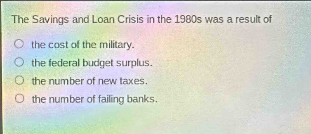 the savings and loan crisis in the 1980s was a result of\no the cost of the military.\no the federal budget surplus.\no the number of new taxes.\no the number of failing banks.