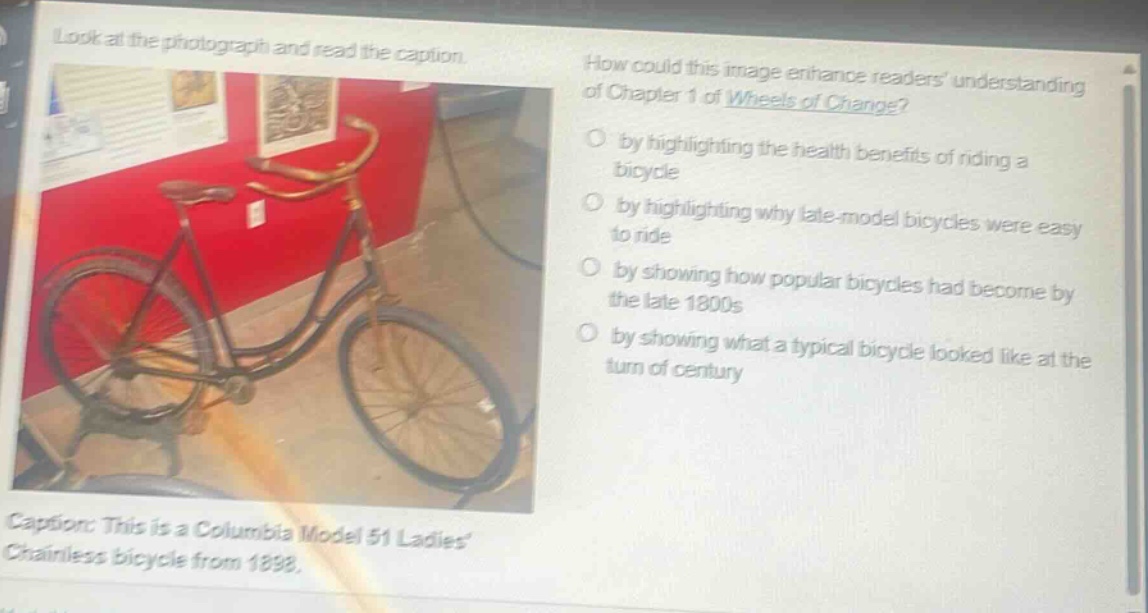 look at the photograph and read the caption. how could this image enhance readers understanding of chapter 1 of wheels of change? by highlighting the health benefits of riding a bicycle by highlighting why late - model bicycles were easy to ride by showing how popular bicycles had become by the late 1800s by showing what a typical bicycle looked like at the turn of century caption: this is a columbia model 51 ladies chainless bicycle from 1898.