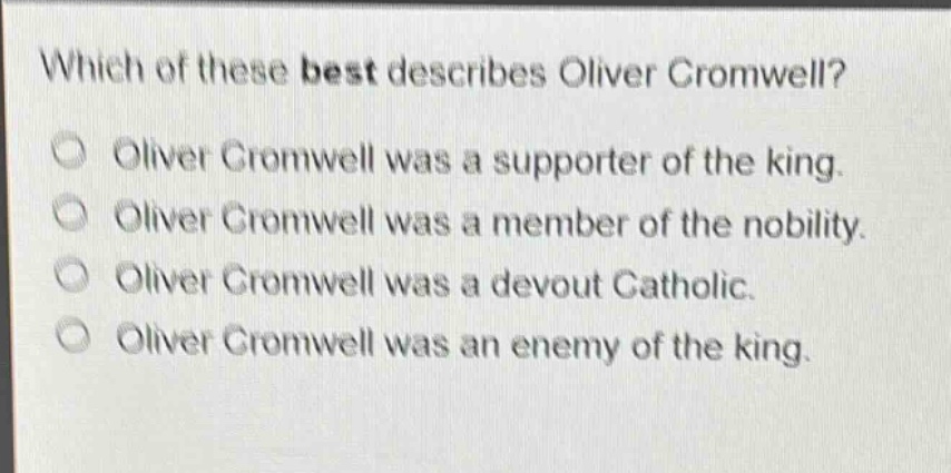which of these best describes oliver cromwell?\noliver cromwell was a supporter of the king.\noliver cromwell was a member of the nobility.\noliver cromwell was a devout catholic.\noliver cromwell was an enemy of the king.