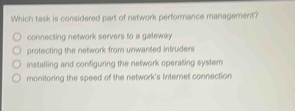 which task is considered part of network performance management?\nconnecting network servers to a gateway\nprotecting the network from unwanted intruders\ninstalling and configuring the network operating system\nmonitoring the speed of the networks internet connection