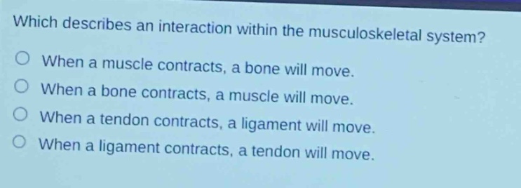 which describes an interaction within the musculoskeletal system?\nwhen a muscle contracts, a bone will move.\nwhen a bone contracts, a muscle will move.\nwhen a tendon contracts, a ligament will move.\nwhen a ligament contracts, a tendon will move.