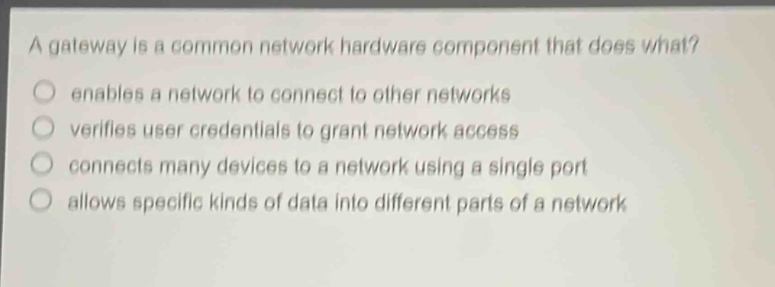 a gateway is a common network hardware component that does what?\n enables a network to connect to other networks\n verifies user credentials to grant network access\n connects many devices to a network using a single port\n allows specific kinds of data into different parts of a network
