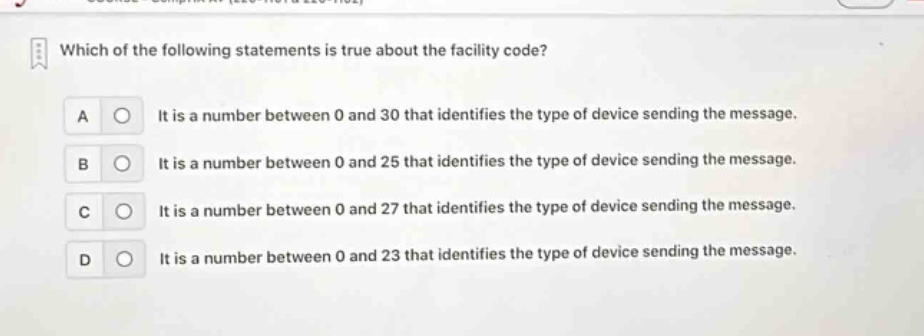 which of the following statements is true about the facility code?\na it is a number between 0 and 30 that identifies the type of device sending the message.\nb it is a number between 0 and 25 that identifies the type of device sending the message.\nc it is a number between 0 and 27 that identifies the type of device sending the message.\nd it is a number between 0 and 23 that identifies the type of device sending the message.
