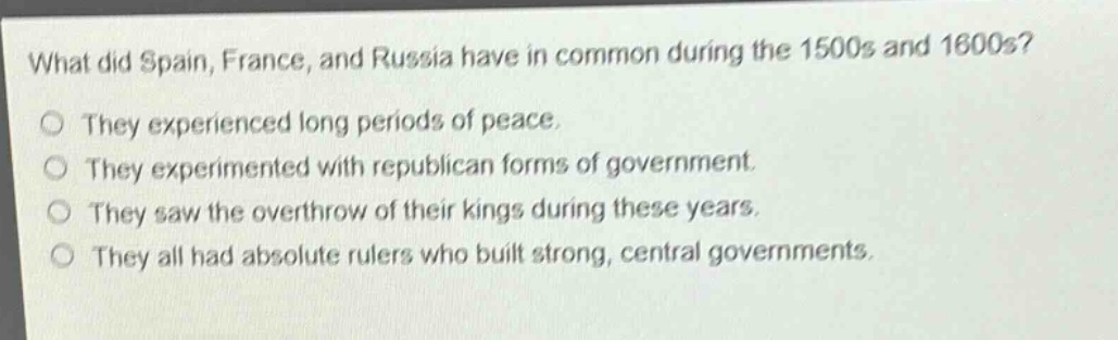 what did spain, france, and russia have in common during the 1500s and 1600s?\no they experienced long periods of peace.\no they experimented with republican forms of government.\no they saw the overthrow of their kings during these years.\no they all had absolute rulers who built strong, central governments.