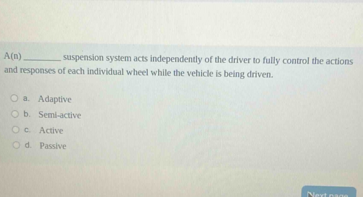 a(n) __________ suspension system acts independently of the driver to fully control the actions and responses of each individual wheel while the vehicle is being driven.\n\n○ a. adaptive\n○ b. semi - active\n○ c. active\n○ d. passive