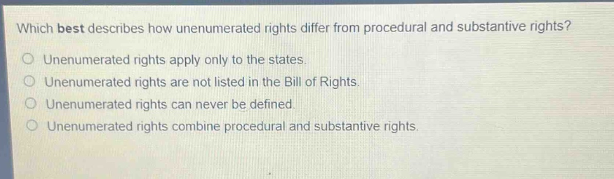 which best describes how unenumerated rights differ from procedural and substantive rights?\nunenumerated rights apply only to the states.\nunenumerated rights are not listed in the bill of rights.\nunenumerated rights can never be defined.\nunenumerated rights combine procedural and substantive rights.