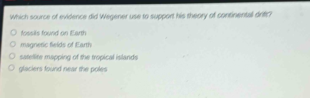 which source of evidence did wegener use to support his theory of continental drift?\n○ fossils found on earth\n○ magnetic fields of earth\n○ satellite mapping of the tropical islands\n○ glaciers found near the poles