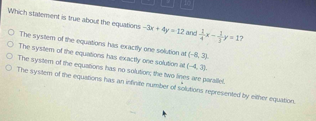 which statement is true about the equations -3x + 4y = 12 and $\frac{1}{4}x-\frac{1}{3}y = 1$?\nthe system of the equations has exactly one solution at (-8, 3).\nthe system of the equations has exactly one solution at (-4, 3).\nthe system of the equations has no solution; the two lines are parallel.\nthe system of the equations has an infinite number of solutions represented by either equation.