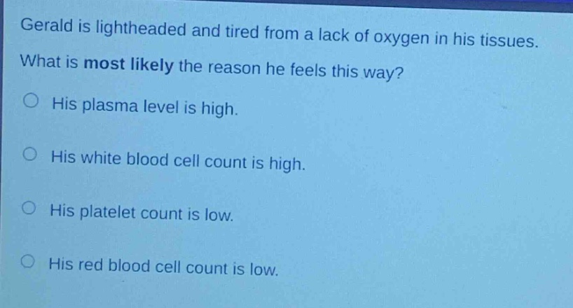 gerald is lightheaded and tired from a lack of oxygen in his tissues. what is most likely the reason he feels this way?\n○ his plasma level is high.\n○ his white blood cell count is high.\n○ his platelet count is low.\n○ his red blood cell count is low.