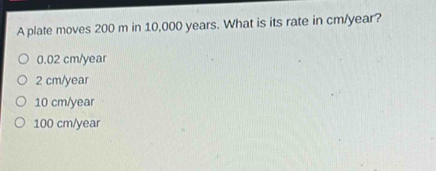 a plate moves 200 m in 10,000 years. what is its rate in cm/year?\n0.02 cm/year\n2 cm/year\n10 cm/year\n100 cm/year