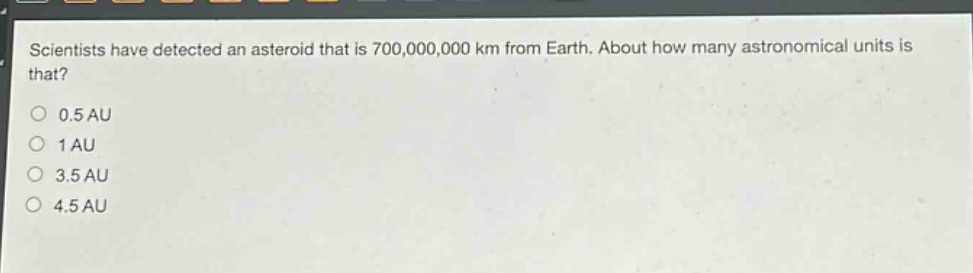 scientists have detected an asteroid that is 700,000,000 km from earth. about how many astronomical units is that?\n0.5 au\n1 au\n3.5 au\n4.5 au