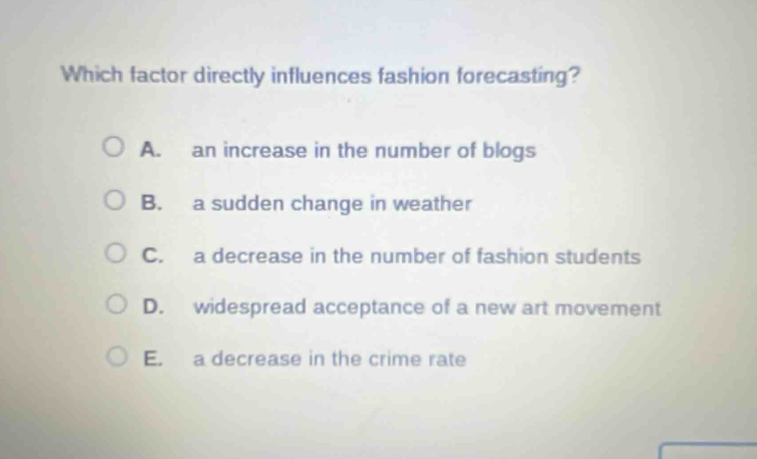 which factor directly influences fashion forecasting?\na. an increase in the number of blogs\nb. a sudden change in weather\nc. a decrease in the number of fashion students\nd. widespread acceptance of a new art movement\ne. a decrease in the crime rate