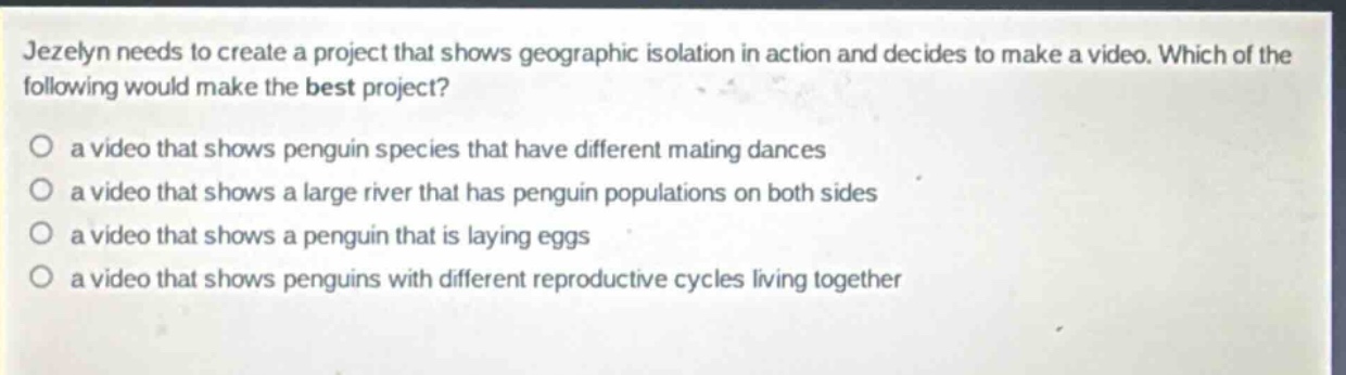 jezelyn needs to create a project that shows geographic isolation in action and decides to make a video. which of the following would make the best project?\n○ a video that shows penguin species that have different mating dances\n○ a video that shows a large river that has penguin populations on both sides\n○ a video that shows a penguin that is laying eggs\n○ a video that shows penguins with different reproductive cycles living together