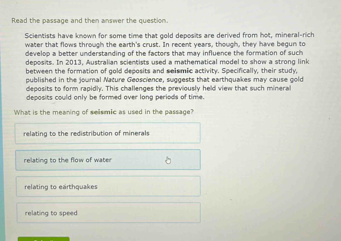 read the passage and then answer the question. scientists have known for some time that gold deposits are derived from hot, mineral - rich water that flows through the earths crust. in recent years, though, they have begun to develop a better understanding of the factors that may influence the formation of such deposits. in 2013, australian scientists used a mathematical model to show a strong link between the formation of gold deposits and seismic activity. specifically, their study, published in the journal nature geoscience, suggests that earthquakes may cause gold deposits to form rapidly. this challenges the previously held view that such mineral deposits could only be formed over long periods of time. what is the meaning of seismic as used in the passage? relating to the redistribution of minerals relating to the flow of water relating to earthquakes relating to speed