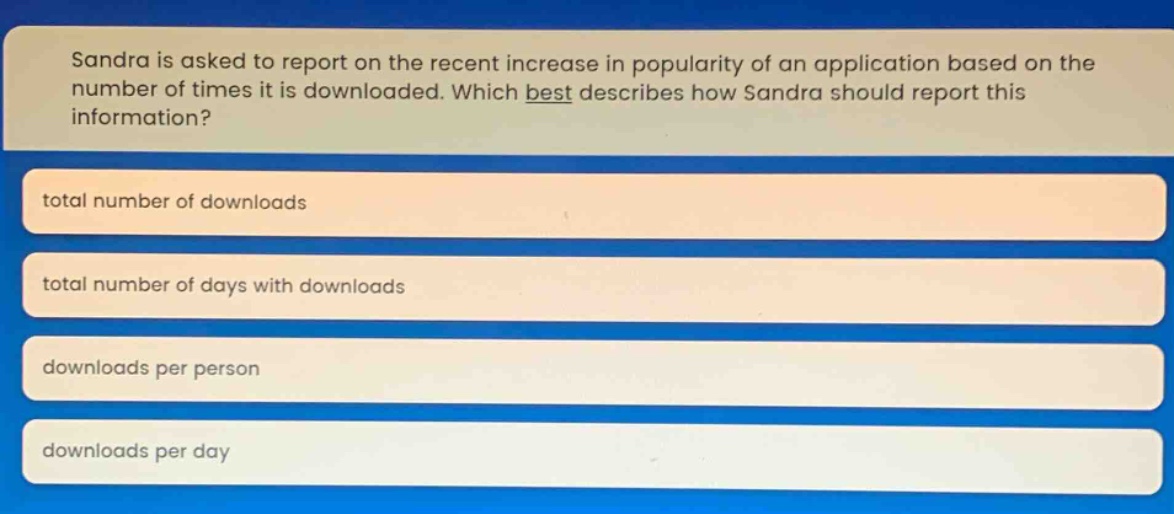 sandra is asked to report on the recent increase in popularity of an application based on the number of times it is downloaded. which best describes how sandra should report this information?\ntotal number of downloads\ntotal number of days with downloads\ndownloads per person\ndownloads per day