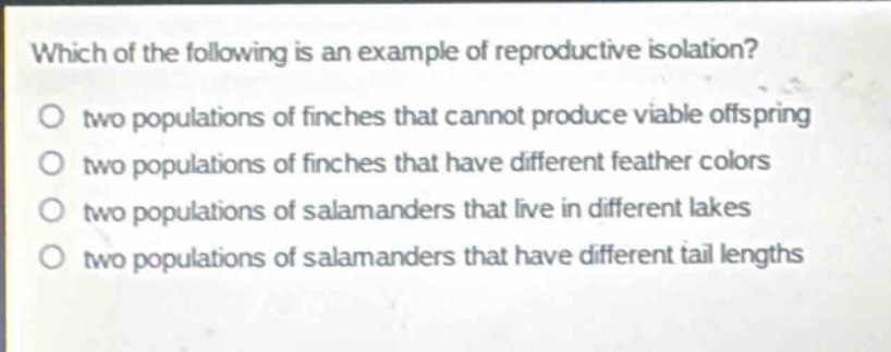 which of the following is an example of reproductive isolation?\no two populations of finches that cannot produce viable offspring\no two populations of finches that have different feather colors\no two populations of salamanders that live in different lakes\no two populations of salamanders that have different tail lengths