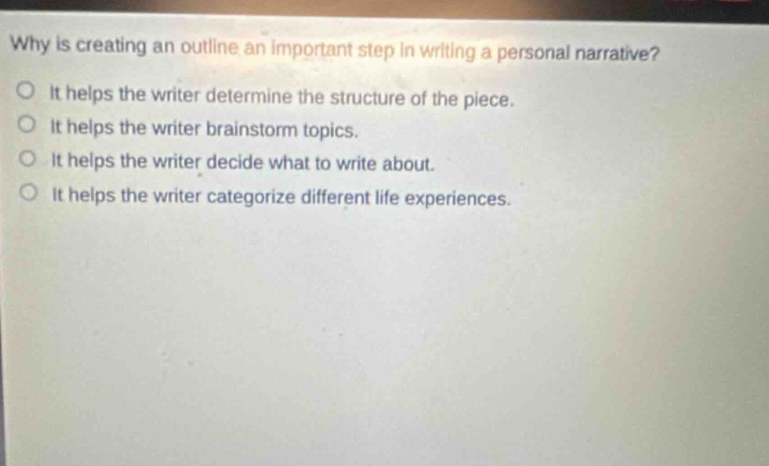 why is creating an outline an important step in writing a personal narrative?\nit helps the writer determine the structure of the piece.\nit helps the writer brainstorm topics.\nit helps the writer decide what to write about.\nit helps the writer categorize different life experiences.