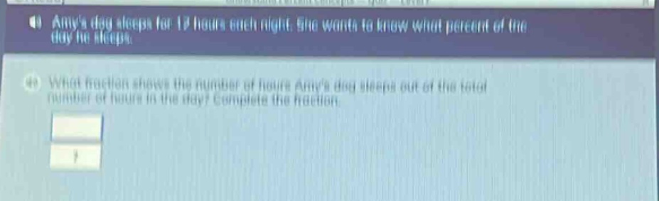 amys dog sleeps for 12 hours each night. she wants to know what percent of the day he sleeps.\nwhat fraction shows the number of hours amys dog sleeps out of the total number of hours in the day? complete the fraction.