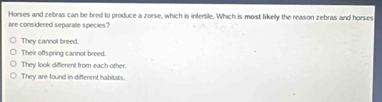 horses and zebras can be bred to produce a zorse, which is infertile. which is most likely the reason zebras and horses are considered separate species?\no they cannot breed.\no their offspring cannot breed.\no they look different from each other.\no they are found in different habitats.