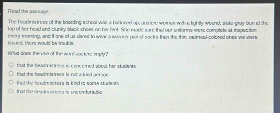 read the passage.\nthe headmistress of the boarding school was a buttoned - up, austere woman with a tightly wound, slate - gray bun at the top of her head and clunky black shoes on her feet. she made sure that our uniforms were complete at inspection every morning, and if one of us dared to wear a warmer pair of socks than the thin, oatmeal - colored ones we were issued, there would be trouble.\nwhat does the use of the word austere imply?\nthat the headmistress is concerned about her students\nthat the headmistress is not a kind person\nthat the headmistress is kind to some students\nthat the headmistress is uncomfortable