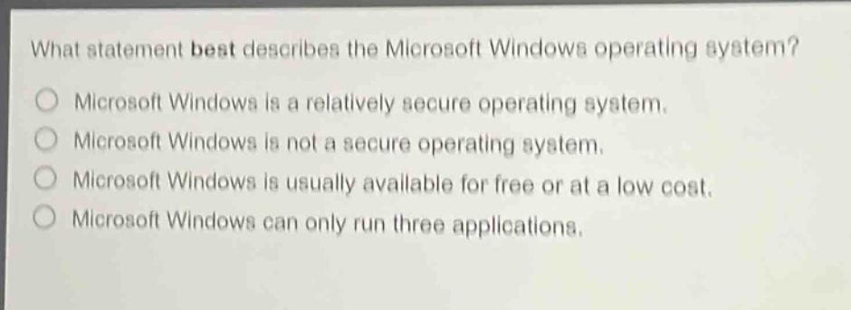 what statement best describes the microsoft windows operating system?\nmicrosoft windows is a relatively secure operating system.\nmicrosoft windows is not a secure operating system.\nmicrosoft windows is usually available for free or at a low cost.\nmicrosoft windows can only run three applications.