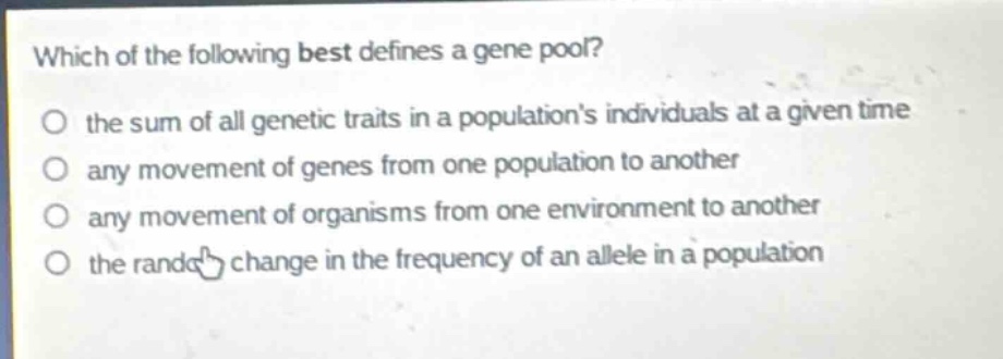 which of the following best defines a gene pool?\no the sum of all genetic traits in a populations individuals at a given time\no any movement of genes from one population to another\no any movement of organisms from one environment to another\no the random change in the frequency of an allele in a population