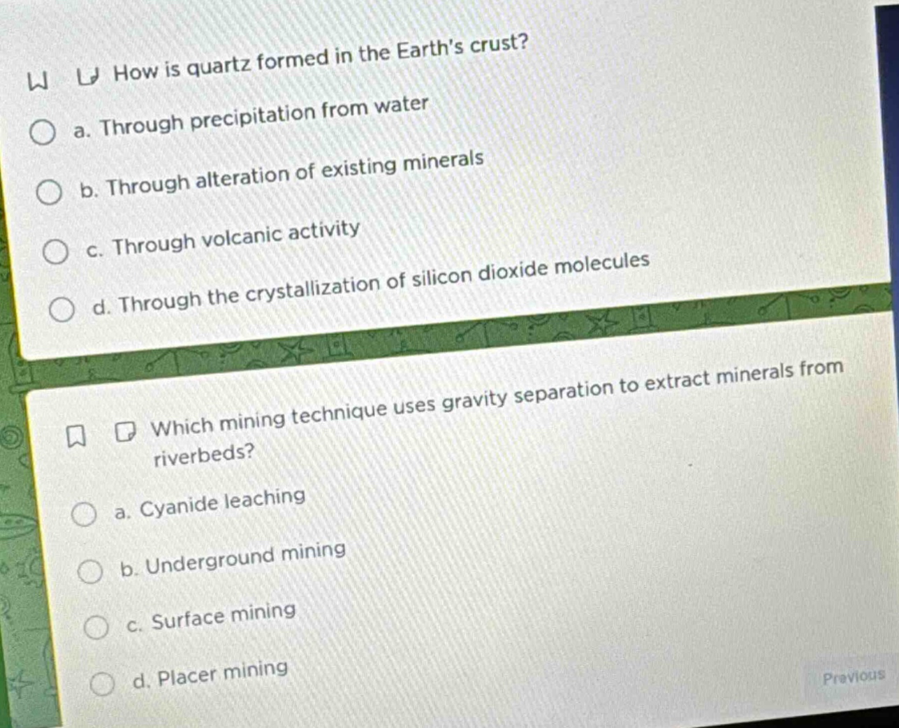 how is quartz formed in the earth’s crust?\n a. through precipitation from water\n b. through alteration of existing minerals\n c. through volcanic activity\n d. through the crystallization of silicon dioxide molecules\n\nwhich mining technique uses gravity separation to extract minerals from riverbeds?\n a. cyanide leaching\n b. underground mining\n c. surface mining\n d. placer mining